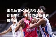 米兰体育-CBA选秀大会即将举行，年轻球员备战迎接挑战