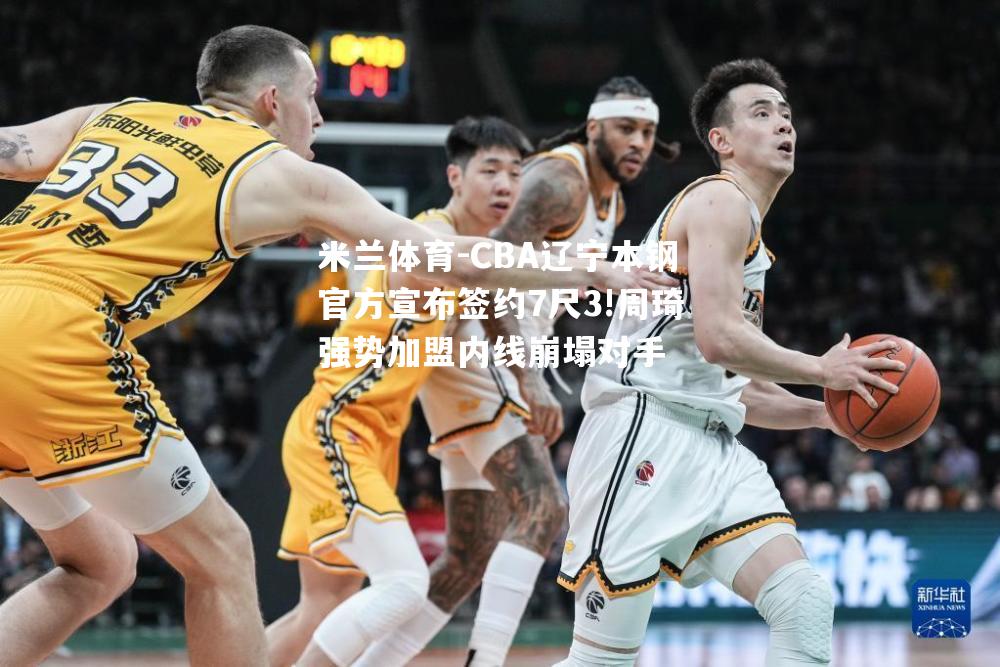 CBA辽宁本钢官方宣布签约7尺3!周琦强势加盟内线崩塌对手