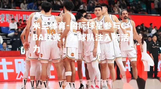 国际球星参与CBA联赛，为球队注入新活力